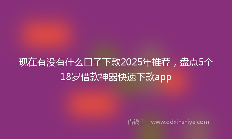 现在有没有什么口子下款2025年推荐，盘点5个18岁借款神器快速下款app