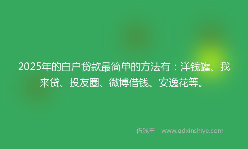2025年的白户贷款最简单的方法有：洋钱罐、我来贷、投友圈、微博借钱、安逸花等。