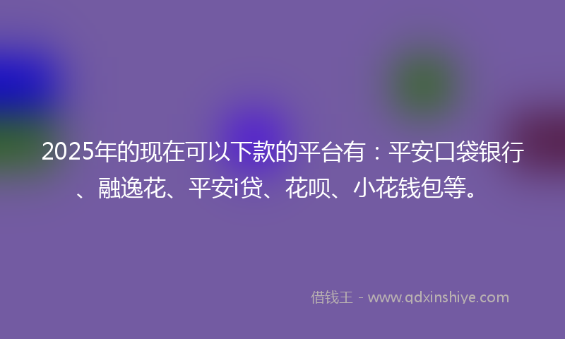 2025年的现在可以下款的平台有：平安口袋银行、融逸花、平安i贷、花呗、小花钱包等。