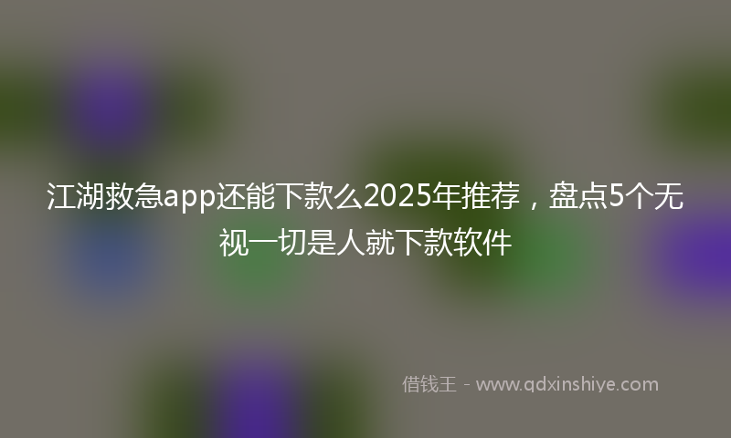 江湖救急app还能下款么2025年推荐，盘点5个无视一切是人就下款软件