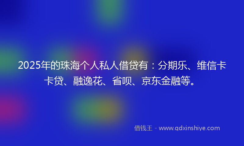 2025年的珠海个人私人借贷有：分期乐、维信卡卡贷、融逸花、省呗、京东金融等。
