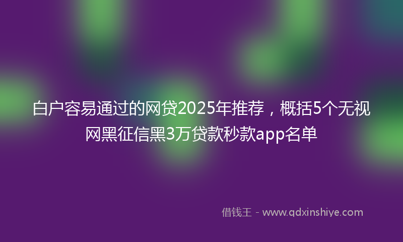 白户容易通过的网贷2025年推荐，概括5个无视网黑征信黑3万贷款秒款app名单