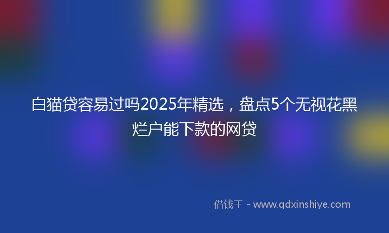 白猫贷容易过吗2025年精选，盘点5个无视花黑烂户能下款的网贷