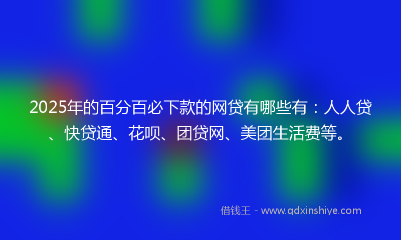 2025年的百分百必下款的网贷有哪些有：人人贷、快贷通、花呗、团贷网、美团生活费等。