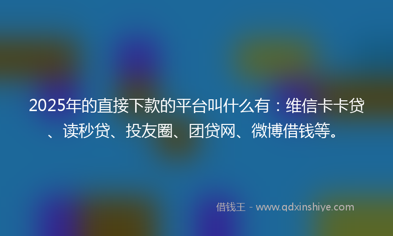 2025年的直接下款的平台叫什么有：维信卡卡贷、读秒贷、投友圈、团贷网、微博借钱等。