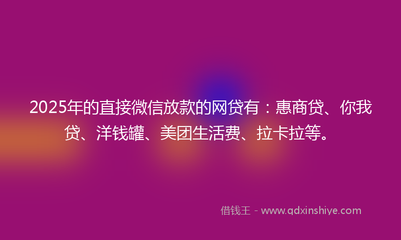 2025年的直接微信放款的网贷有：惠商贷、你我贷、洋钱罐、美团生活费、拉卡拉等。