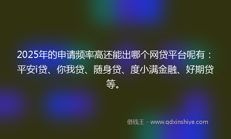 2025年的申请频率高还能出哪个网贷平台呢有:平安i贷、你我贷、随身贷、度小满金融、好期贷等。
