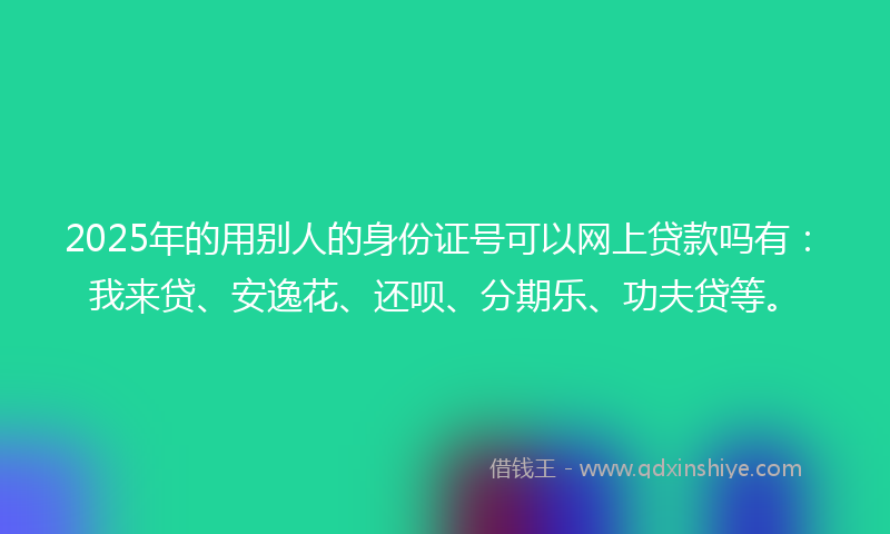 2025年的用别人的身份证号可以网上贷款吗有：我来贷、安逸花、还呗、分期乐、功夫贷等。