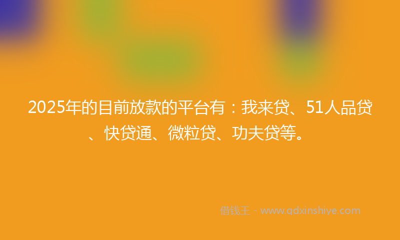 2025年的目前放款的平台有：我来贷、51人品贷、快贷通、微粒贷、功夫贷等。