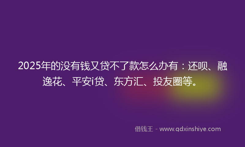 2025年的没有钱又贷不了款怎么办有：还呗、融逸花、平安i贷、东方汇、投友圈等。