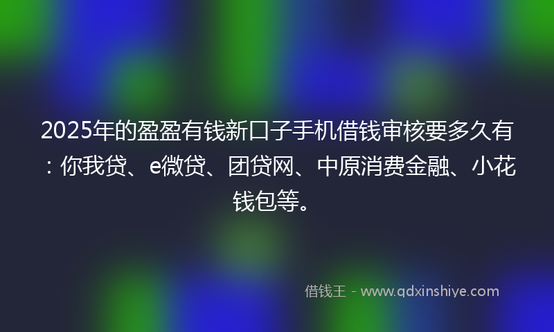 2025年的盈盈有钱新口子手机借钱审核要多久有：你我贷、e微贷、团贷网、中原消费金融、小花钱包等。