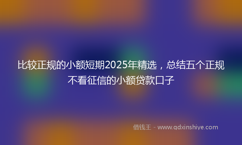 比较正规的小额短期2025年精选，总结五个正规不看征信的小额贷款口子