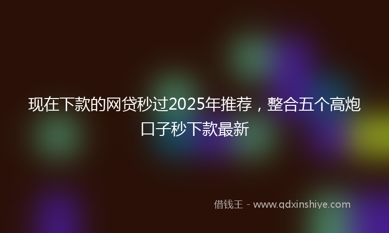 现在下款的网贷秒过2025年推荐，整合五个高炮口子秒下款最新
