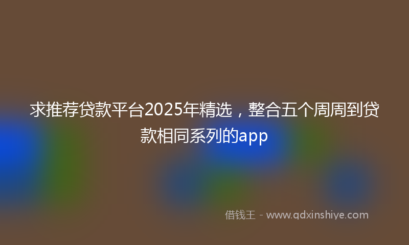 求推荐贷款平台2025年精选，整合五个周周到贷款相同系列的app