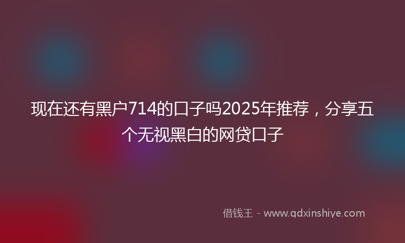 现在还有黑户714的口子吗2025年推荐，分享五个无视黑白的网贷口子