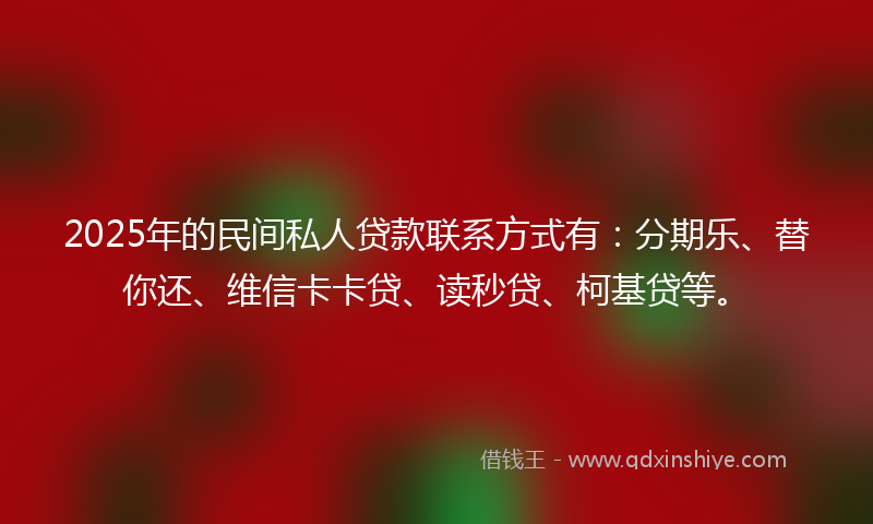 2025年的民间私人贷款联系方式有：分期乐、替你还、维信卡卡贷、读秒贷、柯基贷等。