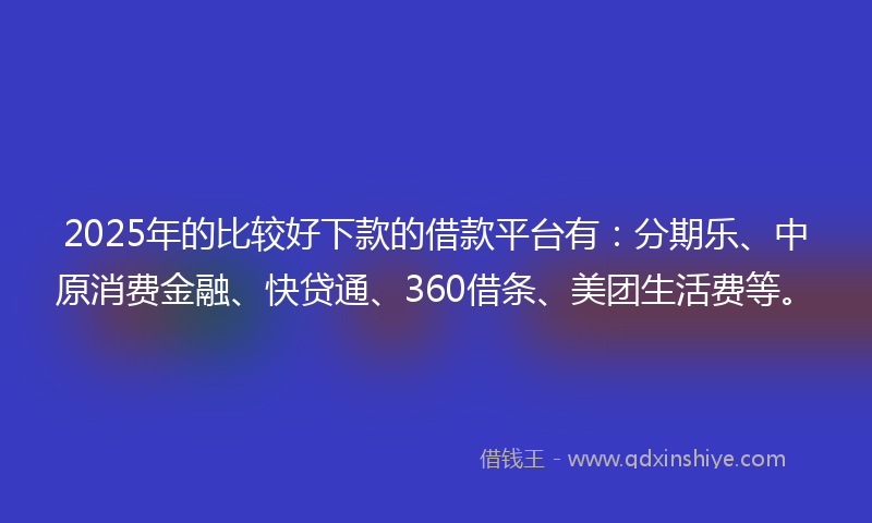 2025年的比较好下款的借款平台有：分期乐、中原消费金融、快贷通、360借条、美团生活费等。