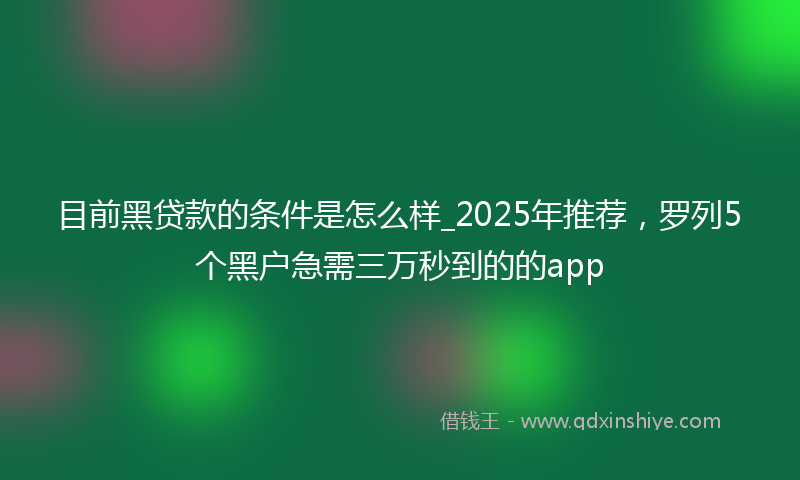 目前黑贷款的条件是怎么样_2025年推荐，罗列5个黑户急需三万秒到的的app