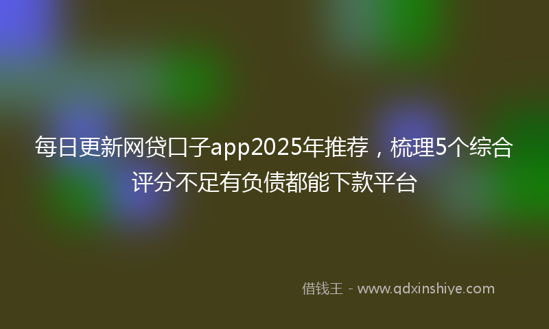 每日更新网贷口子app2025年推荐，梳理5个综合评分不足有负债都能下款平台