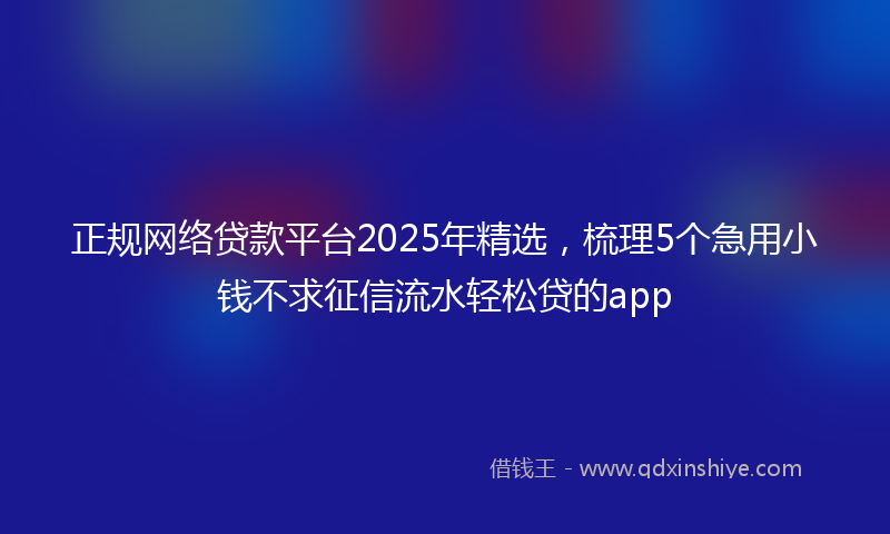 正规网络贷款平台2025年精选，梳理5个急用小钱不求征信流水轻松贷的app