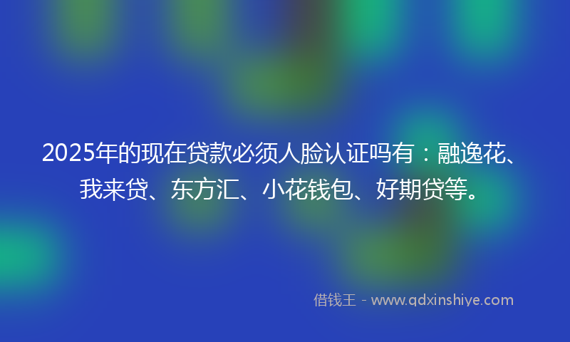 2025年的现在贷款必须人脸认证吗有：融逸花、我来贷、东方汇、小花钱包、好期贷等。