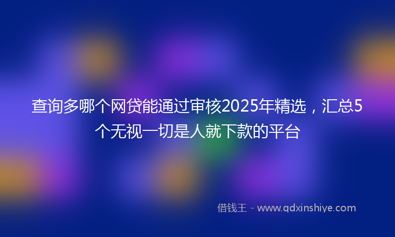 查询多哪个网贷能通过审核2025年精选,汇总5个无视一切是人就下款的平台