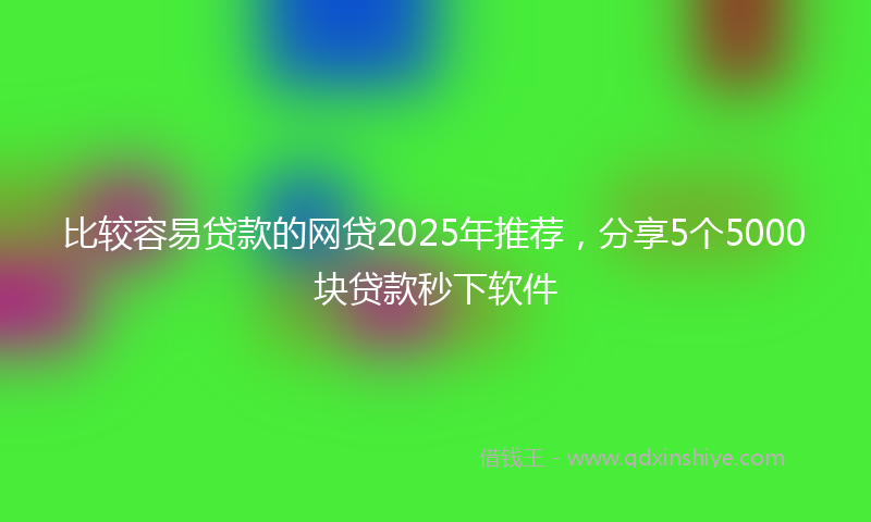 比较容易贷款的网贷2025年推荐，分享5个5000块贷款秒下软件