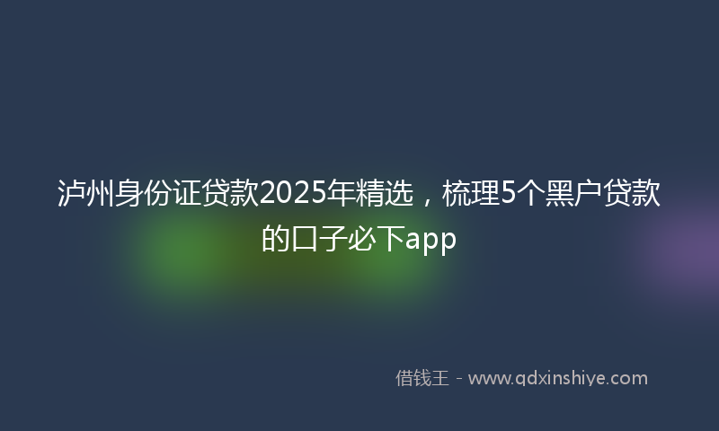 泸州身份证贷款2025年精选，梳理5个黑户贷款的口子必下app