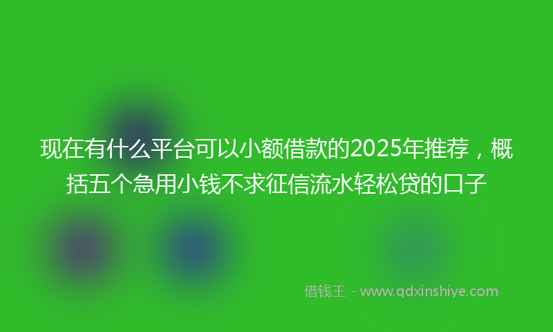 现在有什么平台可以小额借款的2025年推荐，概括五个急用小钱不求征信流水轻松贷的口子