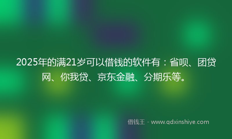 2025年的满21岁可以借钱的软件有：省呗、团贷网、你我贷、京东金融、分期乐等。