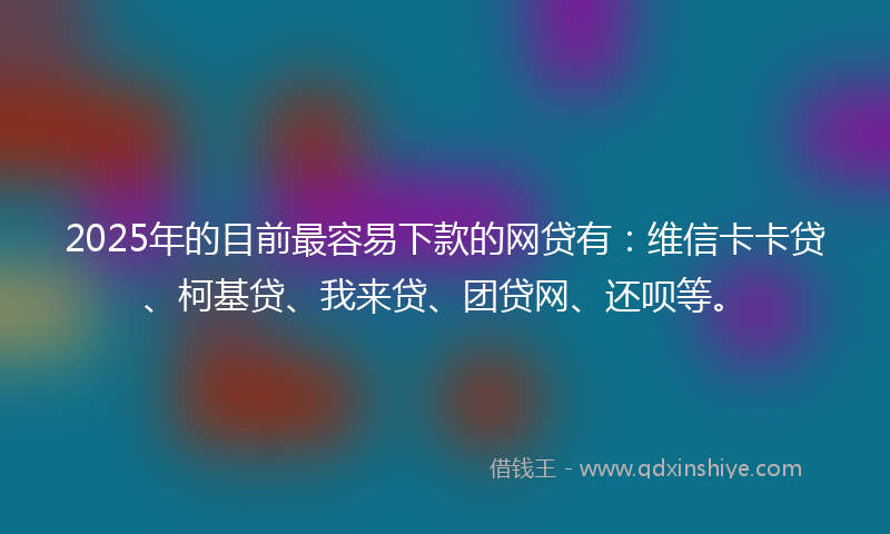 2025年的目前最容易下款的网贷有：维信卡卡贷、柯基贷、我来贷、团贷网、还呗等。
