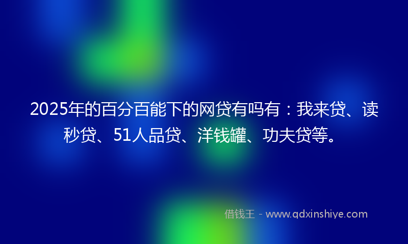 2025年的百分百能下的网贷有吗有：我来贷、读秒贷、51人品贷、洋钱罐、功夫贷等。