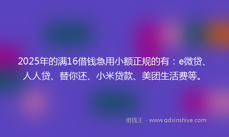 2025年的满16借钱急用小额正规的有：e微贷、人人贷、替你还、小米贷款、美团生活费等。