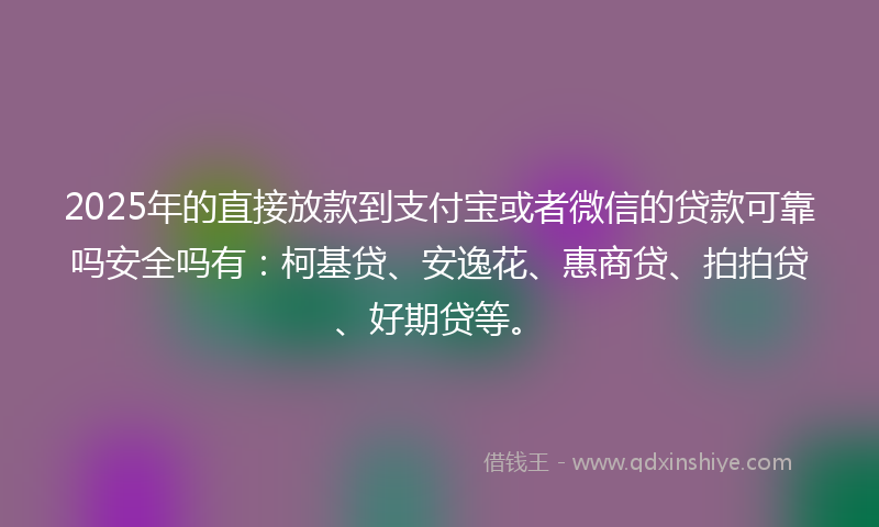 2025年的直接放款到支付宝或者微信的贷款可靠吗安全吗有：柯基贷、安逸花、惠商贷、拍拍贷、好期贷等。