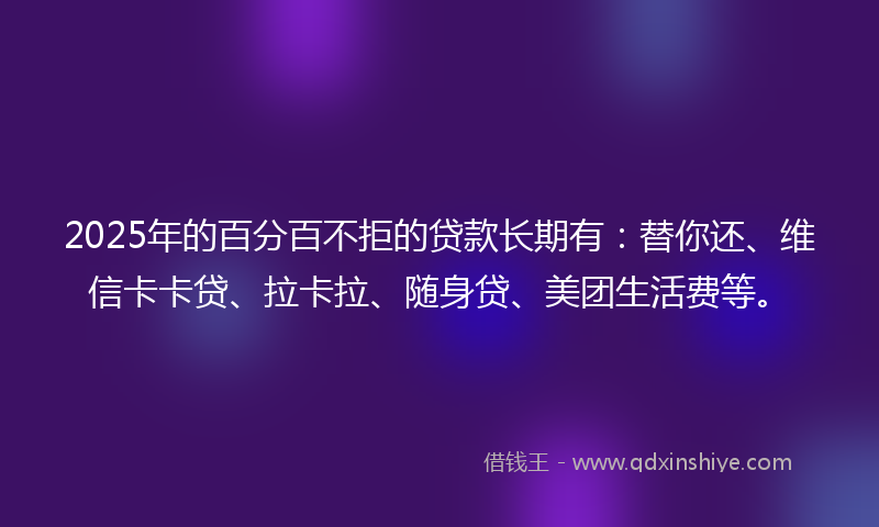 2025年的百分百不拒的贷款长期有：替你还、维信卡卡贷、拉卡拉、随身贷、美团生活费等。