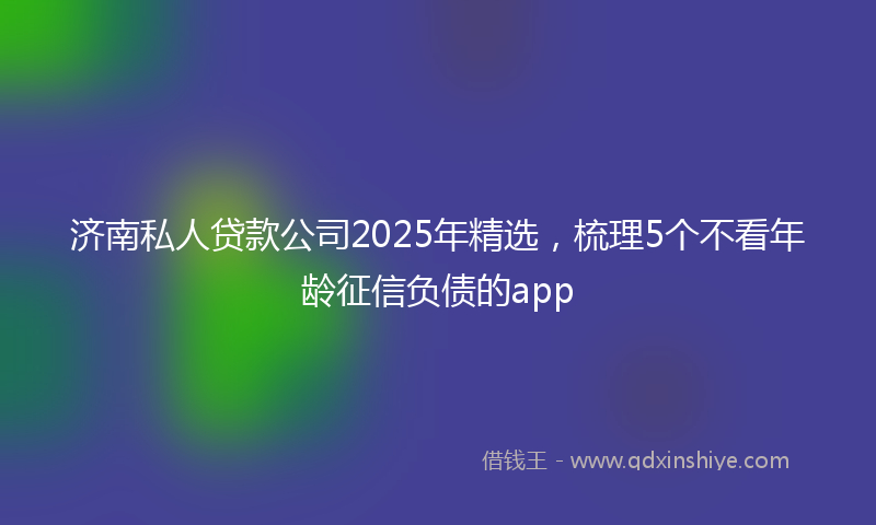 济南私人贷款公司2025年精选，梳理5个不看年龄征信负债的app
