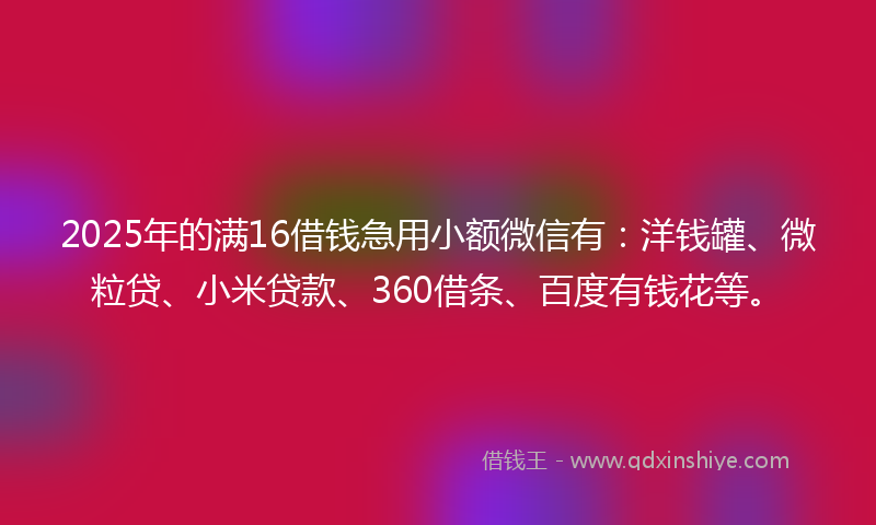 2025年的满16借钱急用小额微信有：洋钱罐、微粒贷、小米贷款、360借条、百度有钱花等。