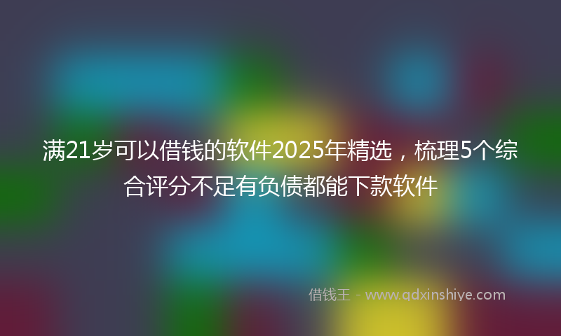 满21岁可以借钱的软件2025年精选，梳理5个综合评分不足有负债都能下款软件