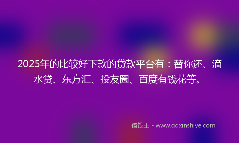 2025年的比较好下款的贷款平台有：替你还、滴水贷、东方汇、投友圈、百度有钱花等。