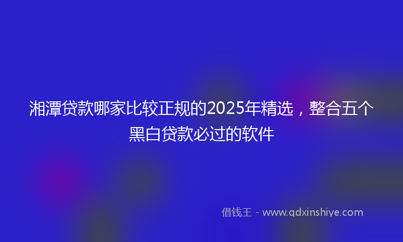 湘潭贷款哪家比较正规的2025年精选，整合五个黑白贷款必过的软件
