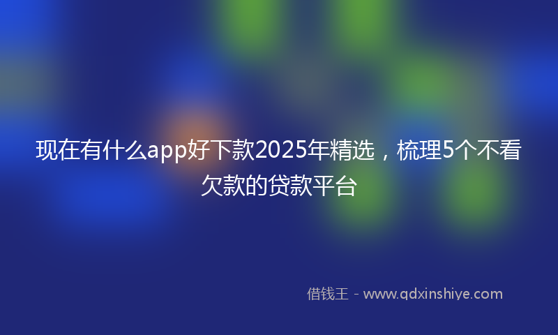 现在有什么app好下款2025年精选，梳理5个不看欠款的贷款平台