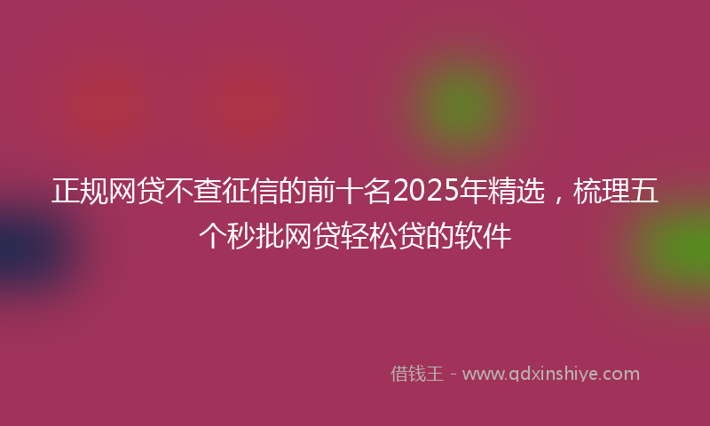 正规网贷不查征信的前十名2025年精选，梳理五个秒批网贷轻松贷的软件