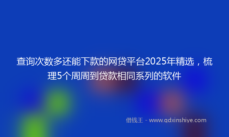 查询次数多还能下款的网贷平台2025年精选，梳理5个周周到贷款相同系列的软件