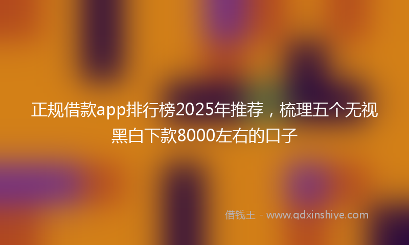 正规借款app排行榜2025年推荐，梳理五个无视黑白下款8000左右的口子