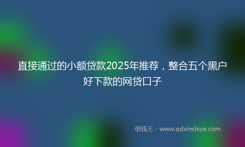 直接通过的小额贷款2025年推荐，整合五个黑户好下款的网贷口子