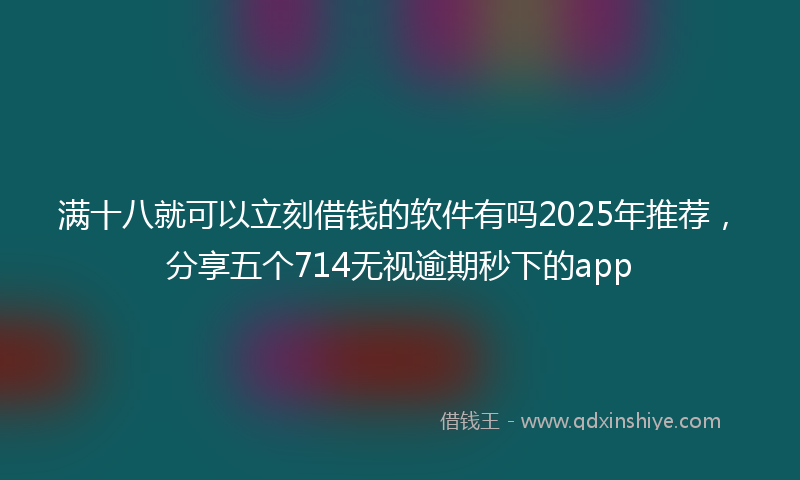 满十八就可以立刻借钱的软件有吗2025年推荐，分享五个714无视逾期秒下的app