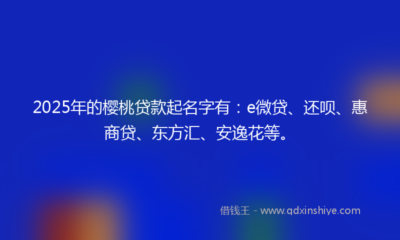 2025年的樱桃贷款起名字有：e微贷、还呗、惠商贷、东方汇、安逸花等。