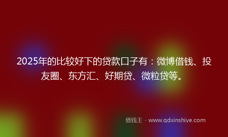 2025年的比较好下的贷款口子有：微博借钱、投友圈、东方汇、好期贷、微粒贷等。