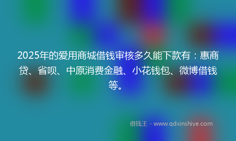 2025年的爱用商城借钱审核多久能下款有：惠商贷、省呗、中原消费金融、小花钱包、微博借钱等。