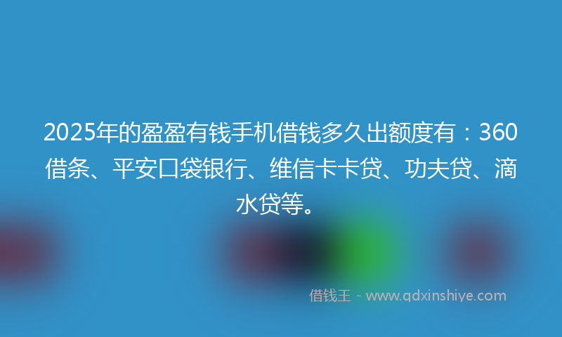 2025年的盈盈有钱手机借钱多久出额度有：360借条、平安口袋银行、维信卡卡贷、功夫贷、滴水贷等。